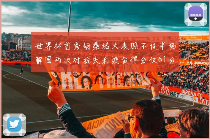 世界杯首秀胡桑诺夫表现不佳半场解围两次对抗失利染黄得分仅61分