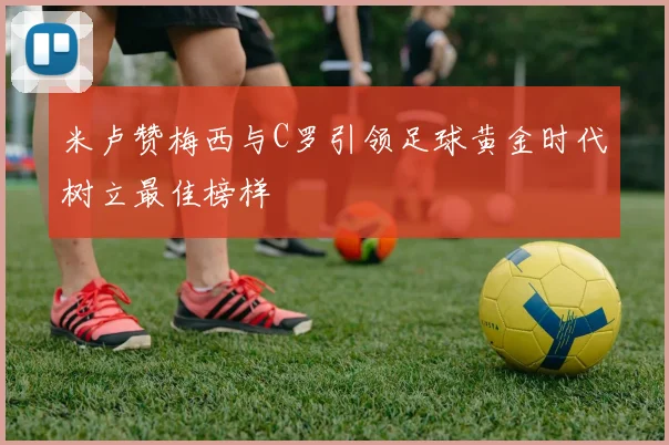 米卢赞梅西与C罗引领足球黄金时代树立最佳榜样