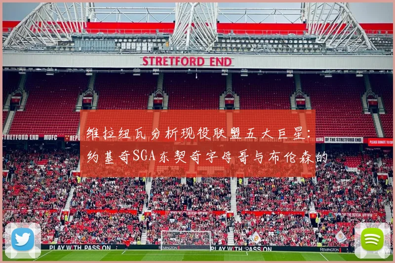 维拉纽瓦分析现役联盟五大巨星：约基奇SGA东契奇字母哥与布伦森的表现与影响
