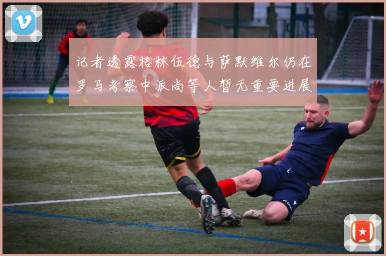 记者透露格林伍德与萨默维尔仍在罗马考察中派尚等人暂无重要进展消息