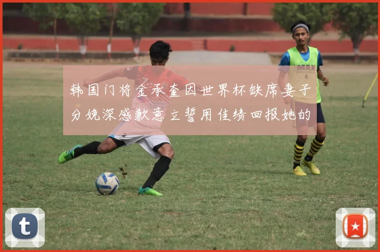韩国门将金承奎因世界杯缺席妻子分娩深感歉意立誓用佳绩回报她的支持与爱