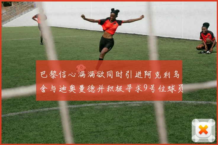 巴黎信心满满欲同时引进阿克利乌舍与迪奥曼德并积极寻求9号位球员