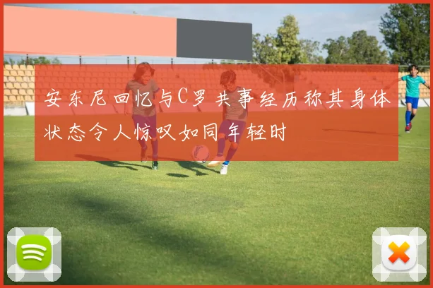 安东尼回忆与C罗共事经历称其身体状态令人惊叹如同年轻时