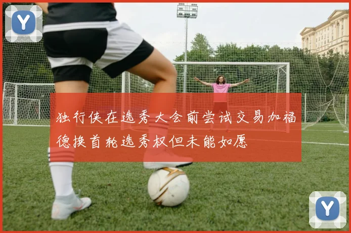 独行侠在选秀大会前尝试交易加福德换首轮选秀权但未能如愿