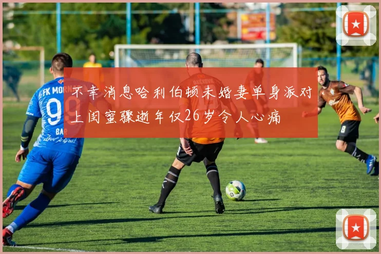 不幸消息哈利伯顿未婚妻单身派对上闺蜜骤逝年仅26岁令人心痛