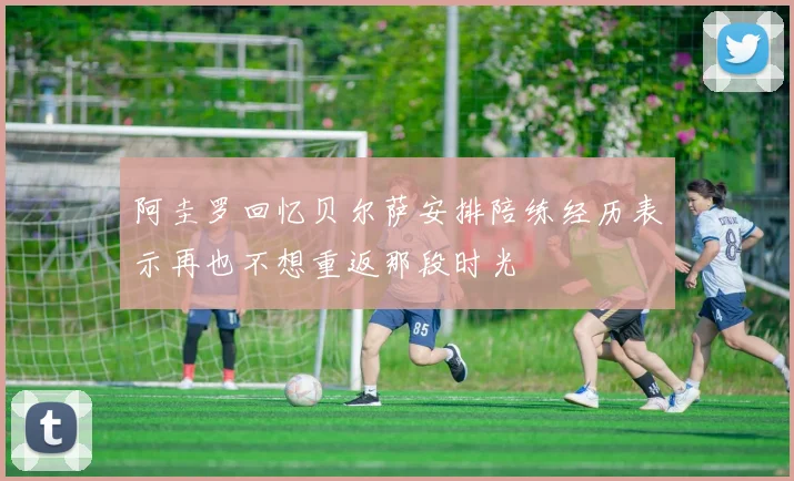 阿圭罗回忆贝尔萨安排陪练经历表示再也不想重返那段时光