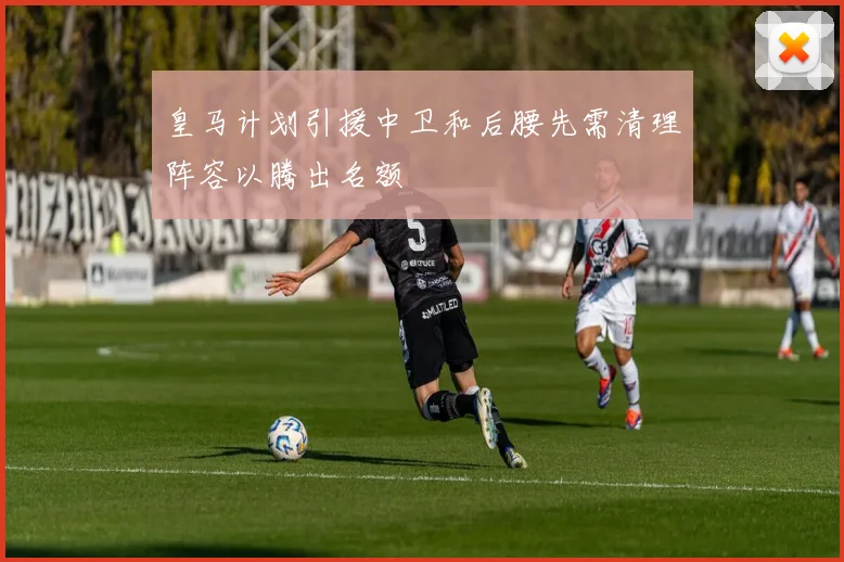 皇马计划引援中卫和后腰先需清理阵容以腾出名额